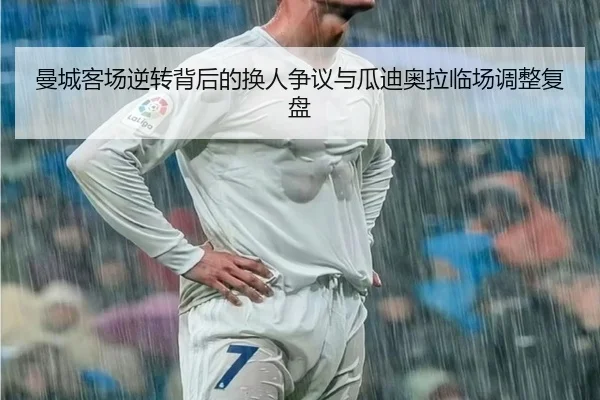 曼城客场逆转背后的换人争议与瓜迪奥拉临场调整复盘