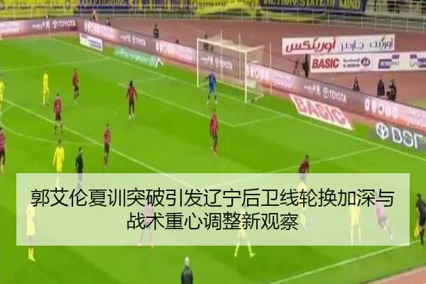 郭艾伦夏训突破引发辽宁后卫线轮换加深与战术重心调整新观察