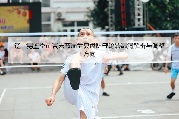 辽宁男篮季前赛末节崩盘复盘防守轮转漏洞解析与调整方向
